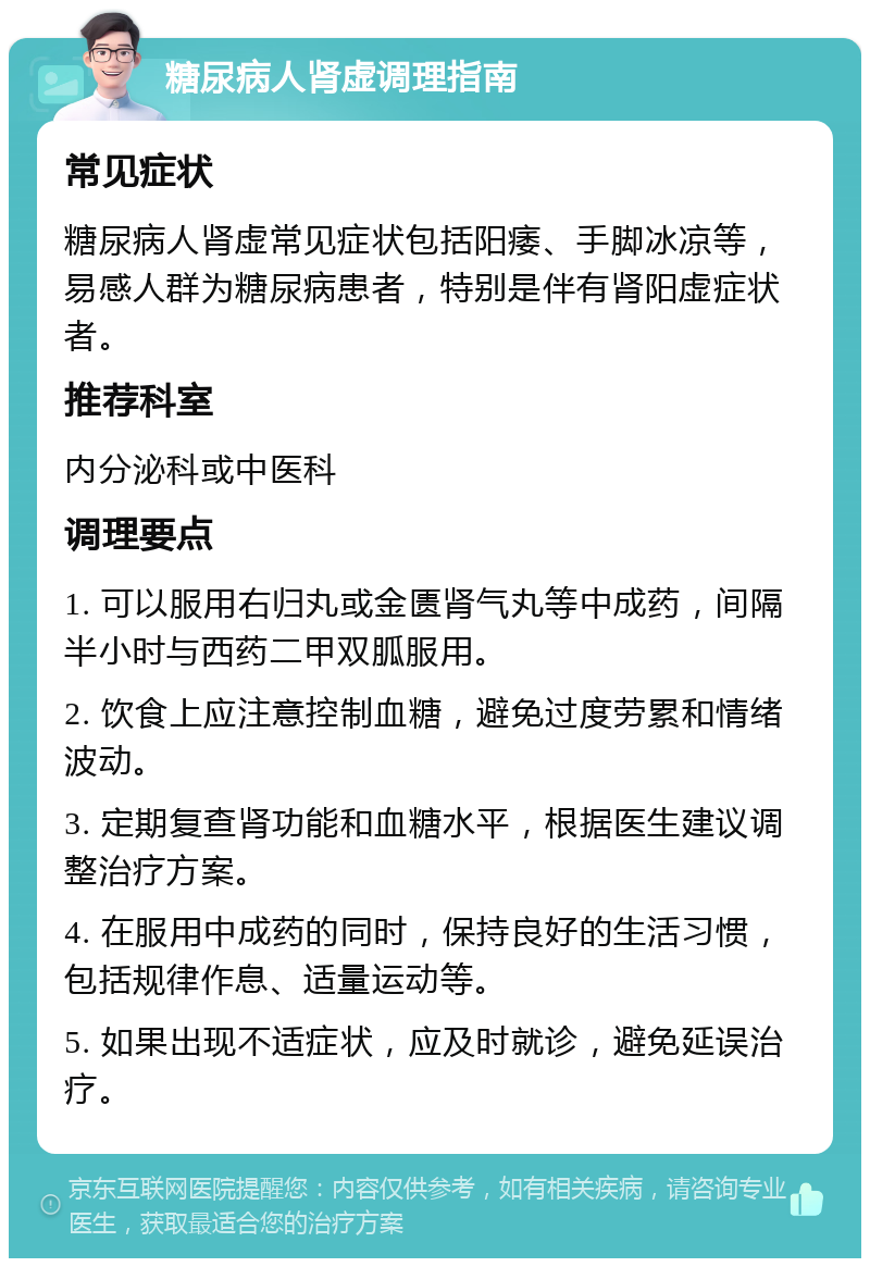 糖尿病人肾虚调理指南 常见症状 糖尿病人肾虚常见症状包括阳痿、手脚冰凉等，易感人群为糖尿病患者，特别是伴有肾阳虚症状者。 推荐科室 内分泌科或中医科 调理要点 1. 可以服用右归丸或金匮肾气丸等中成药，间隔半小时与西药二甲双胍服用。 2. 饮食上应注意控制血糖，避免过度劳累和情绪波动。 3. 定期复查肾功能和血糖水平，根据医生建议调整治疗方案。 4. 在服用中成药的同时，保持良好的生活习惯，包括规律作息、适量运动等。 5. 如果出现不适症状，应及时就诊，避免延误治疗。