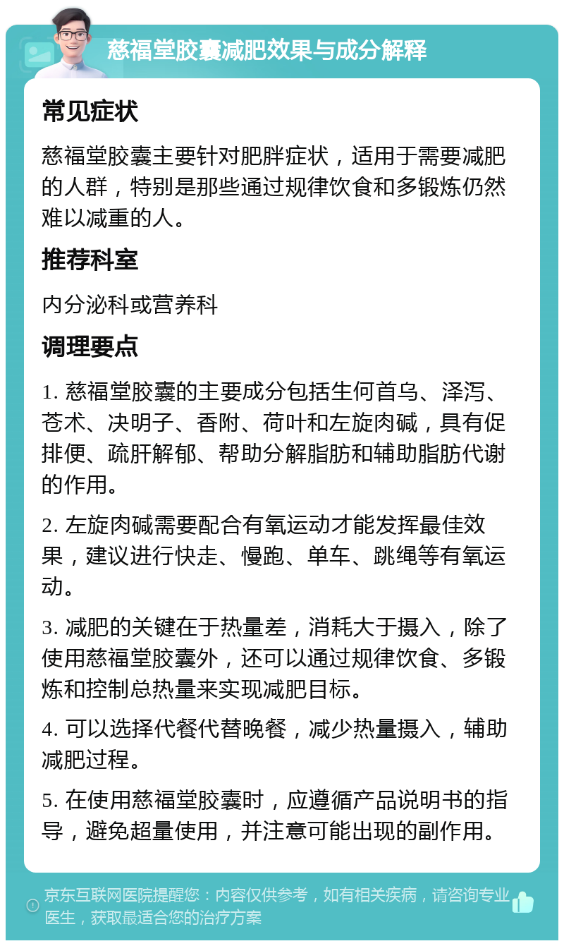 慈福堂胶囊减肥效果与成分解释 常见症状 慈福堂胶囊主要针对肥胖症状，适用于需要减肥的人群，特别是那些通过规律饮食和多锻炼仍然难以减重的人。 推荐科室 内分泌科或营养科 调理要点 1. 慈福堂胶囊的主要成分包括生何首乌、泽泻、苍术、决明子、香附、荷叶和左旋肉碱，具有促排便、疏肝解郁、帮助分解脂肪和辅助脂肪代谢的作用。 2. 左旋肉碱需要配合有氧运动才能发挥最佳效果，建议进行快走、慢跑、单车、跳绳等有氧运动。 3. 减肥的关键在于热量差，消耗大于摄入，除了使用慈福堂胶囊外，还可以通过规律饮食、多锻炼和控制总热量来实现减肥目标。 4. 可以选择代餐代替晚餐，减少热量摄入，辅助减肥过程。 5. 在使用慈福堂胶囊时，应遵循产品说明书的指导，避免超量使用，并注意可能出现的副作用。