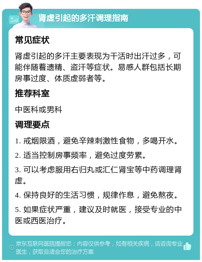 肾虚引起的多汗调理指南 常见症状 肾虚引起的多汗主要表现为干活时出汗过多，可能伴随着遗精、盗汗等症状。易感人群包括长期房事过度、体质虚弱者等。 推荐科室 中医科或男科 调理要点 1. 戒烟限酒，避免辛辣刺激性食物，多喝开水。 2. 适当控制房事频率，避免过度劳累。 3. 可以考虑服用右归丸或汇仁肾宝等中药调理肾虚。 4. 保持良好的生活习惯，规律作息，避免熬夜。 5. 如果症状严重，建议及时就医，接受专业的中医或西医治疗。