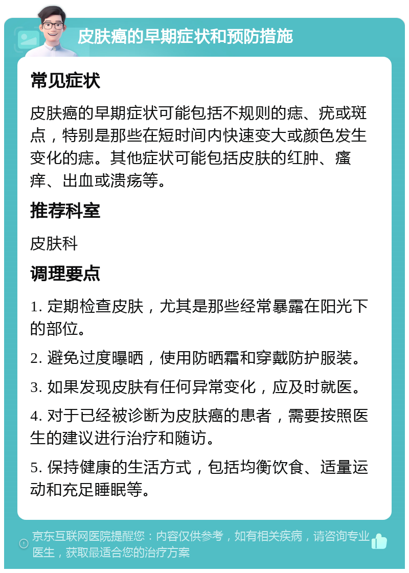 皮肤癌的早期症状和预防措施 常见症状 皮肤癌的早期症状可能包括不规则的痣、疣或斑点，特别是那些在短时间内快速变大或颜色发生变化的痣。其他症状可能包括皮肤的红肿、瘙痒、出血或溃疡等。 推荐科室 皮肤科 调理要点 1. 定期检查皮肤，尤其是那些经常暴露在阳光下的部位。 2. 避免过度曝晒，使用防晒霜和穿戴防护服装。 3. 如果发现皮肤有任何异常变化，应及时就医。 4. 对于已经被诊断为皮肤癌的患者，需要按照医生的建议进行治疗和随访。 5. 保持健康的生活方式，包括均衡饮食、适量运动和充足睡眠等。