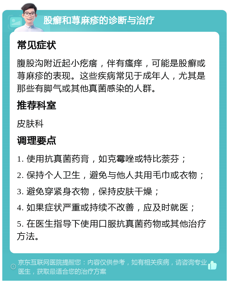 股癣和荨麻疹的诊断与治疗 常见症状 腹股沟附近起小疙瘩，伴有瘙痒，可能是股癣或荨麻疹的表现。这些疾病常见于成年人，尤其是那些有脚气或其他真菌感染的人群。 推荐科室 皮肤科 调理要点 1. 使用抗真菌药膏，如克霉唑或特比萘芬； 2. 保持个人卫生，避免与他人共用毛巾或衣物； 3. 避免穿紧身衣物，保持皮肤干燥； 4. 如果症状严重或持续不改善，应及时就医； 5. 在医生指导下使用口服抗真菌药物或其他治疗方法。