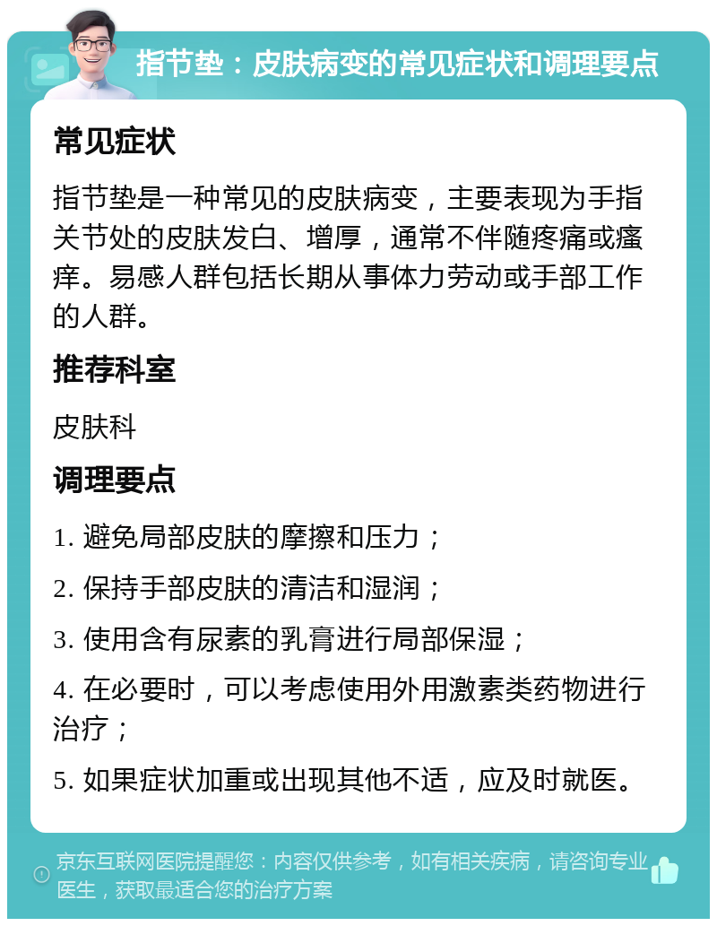 指节垫：皮肤病变的常见症状和调理要点 常见症状 指节垫是一种常见的皮肤病变，主要表现为手指关节处的皮肤发白、增厚，通常不伴随疼痛或瘙痒。易感人群包括长期从事体力劳动或手部工作的人群。 推荐科室 皮肤科 调理要点 1. 避免局部皮肤的摩擦和压力； 2. 保持手部皮肤的清洁和湿润； 3. 使用含有尿素的乳膏进行局部保湿； 4. 在必要时，可以考虑使用外用激素类药物进行治疗； 5. 如果症状加重或出现其他不适，应及时就医。