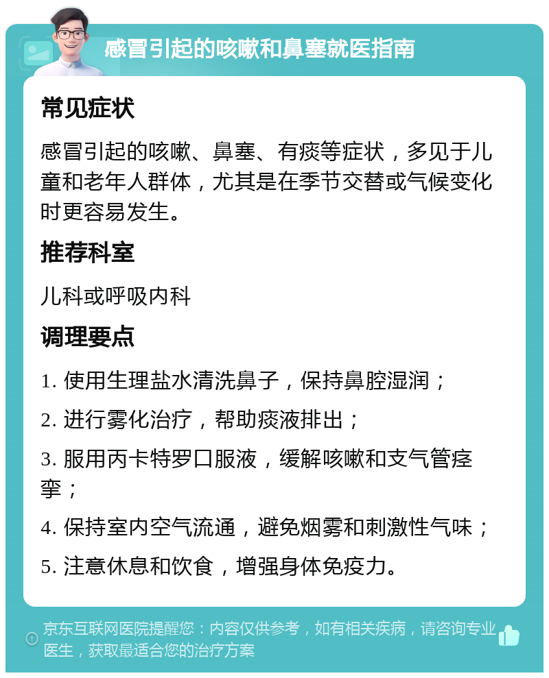 感冒引起的咳嗽和鼻塞就医指南 常见症状 感冒引起的咳嗽、鼻塞、有痰等症状，多见于儿童和老年人群体，尤其是在季节交替或气候变化时更容易发生。 推荐科室 儿科或呼吸内科 调理要点 1. 使用生理盐水清洗鼻子，保持鼻腔湿润； 2. 进行雾化治疗，帮助痰液排出； 3. 服用丙卡特罗口服液，缓解咳嗽和支气管痉挛； 4. 保持室内空气流通，避免烟雾和刺激性气味； 5. 注意休息和饮食，增强身体免疫力。