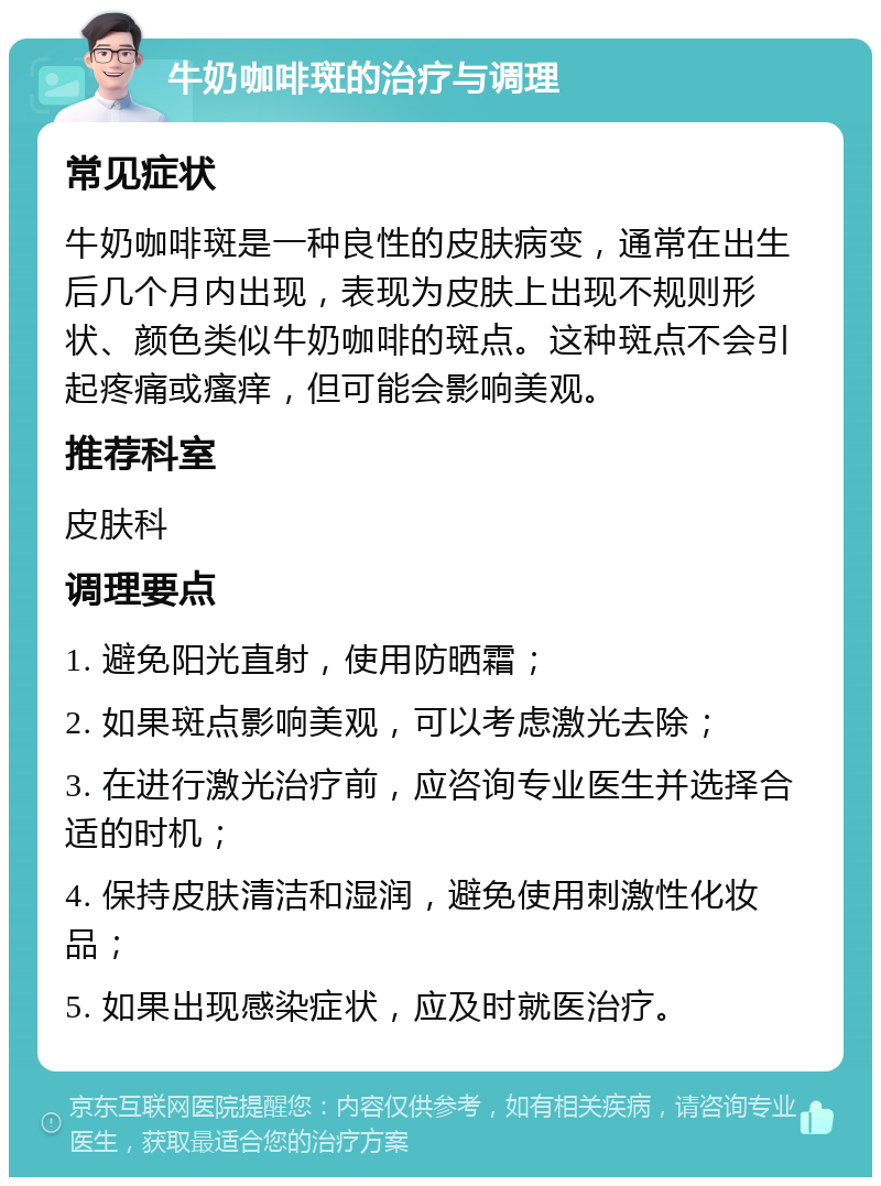 牛奶咖啡斑的治疗与调理 常见症状 牛奶咖啡斑是一种良性的皮肤病变，通常在出生后几个月内出现，表现为皮肤上出现不规则形状、颜色类似牛奶咖啡的斑点。这种斑点不会引起疼痛或瘙痒，但可能会影响美观。 推荐科室 皮肤科 调理要点 1. 避免阳光直射，使用防晒霜； 2. 如果斑点影响美观，可以考虑激光去除； 3. 在进行激光治疗前，应咨询专业医生并选择合适的时机； 4. 保持皮肤清洁和湿润，避免使用刺激性化妆品； 5. 如果出现感染症状，应及时就医治疗。