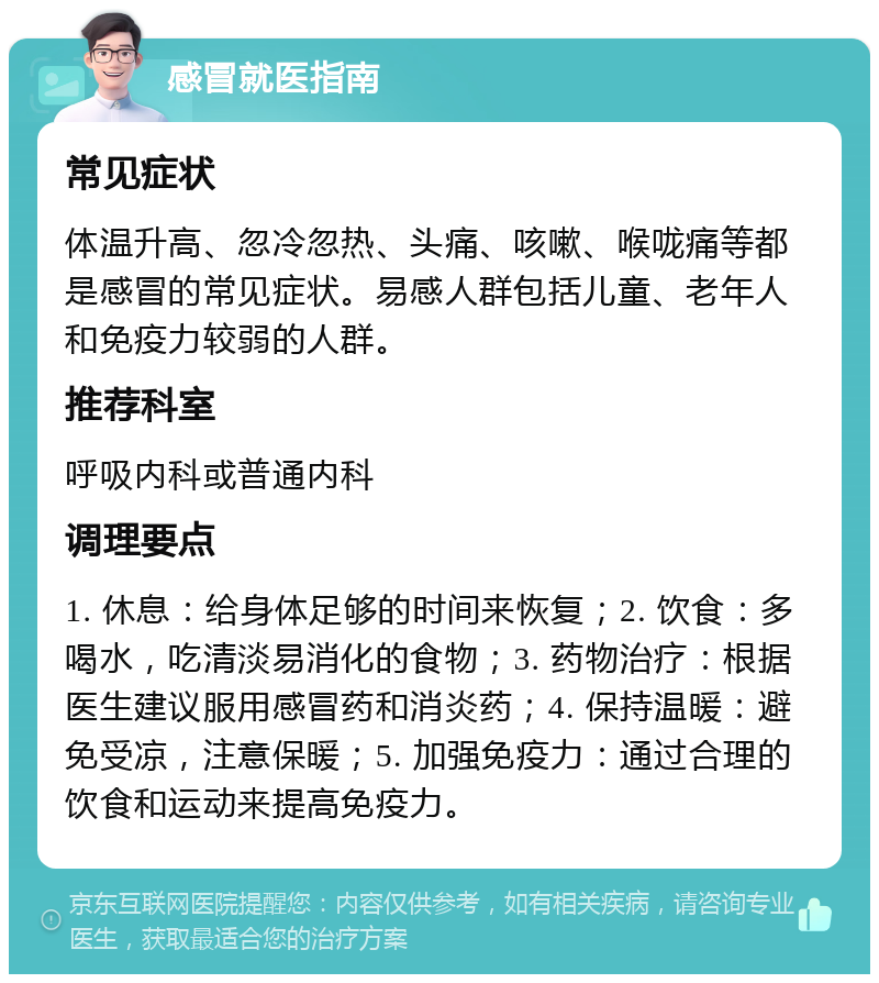 感冒就医指南 常见症状 体温升高、忽冷忽热、头痛、咳嗽、喉咙痛等都是感冒的常见症状。易感人群包括儿童、老年人和免疫力较弱的人群。 推荐科室 呼吸内科或普通内科 调理要点 1. 休息：给身体足够的时间来恢复；2. 饮食：多喝水，吃清淡易消化的食物；3. 药物治疗：根据医生建议服用感冒药和消炎药；4. 保持温暖：避免受凉，注意保暖；5. 加强免疫力：通过合理的饮食和运动来提高免疫力。