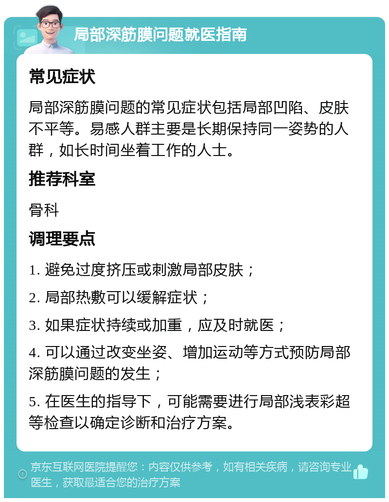 局部深筋膜问题就医指南 常见症状 局部深筋膜问题的常见症状包括局部凹陷、皮肤不平等。易感人群主要是长期保持同一姿势的人群，如长时间坐着工作的人士。 推荐科室 骨科 调理要点 1. 避免过度挤压或刺激局部皮肤； 2. 局部热敷可以缓解症状； 3. 如果症状持续或加重，应及时就医； 4. 可以通过改变坐姿、增加运动等方式预防局部深筋膜问题的发生； 5. 在医生的指导下，可能需要进行局部浅表彩超等检查以确定诊断和治疗方案。