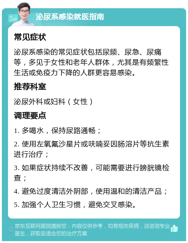 泌尿系感染就医指南 常见症状 泌尿系感染的常见症状包括尿频、尿急、尿痛等，多见于女性和老年人群体，尤其是有频繁性生活或免疫力下降的人群更容易感染。 推荐科室 泌尿外科或妇科（女性） 调理要点 1. 多喝水，保持尿路通畅； 2. 使用左氧氟沙星片或呋喃妥因肠溶片等抗生素进行治疗； 3. 如果症状持续不改善，可能需要进行膀胱镜检查； 4. 避免过度清洁外阴部，使用温和的清洁产品； 5. 加强个人卫生习惯，避免交叉感染。