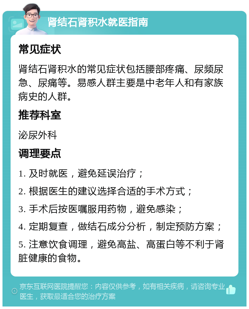 肾结石肾积水就医指南 常见症状 肾结石肾积水的常见症状包括腰部疼痛、尿频尿急、尿痛等。易感人群主要是中老年人和有家族病史的人群。 推荐科室 泌尿外科 调理要点 1. 及时就医，避免延误治疗； 2. 根据医生的建议选择合适的手术方式； 3. 手术后按医嘱服用药物，避免感染； 4. 定期复查，做结石成分分析，制定预防方案； 5. 注意饮食调理，避免高盐、高蛋白等不利于肾脏健康的食物。