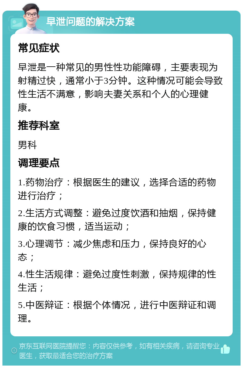 早泄问题的解决方案 常见症状 早泄是一种常见的男性性功能障碍，主要表现为射精过快，通常小于3分钟。这种情况可能会导致性生活不满意，影响夫妻关系和个人的心理健康。 推荐科室 男科 调理要点 1.药物治疗：根据医生的建议，选择合适的药物进行治疗； 2.生活方式调整：避免过度饮酒和抽烟，保持健康的饮食习惯，适当运动； 3.心理调节：减少焦虑和压力，保持良好的心态； 4.性生活规律：避免过度性刺激，保持规律的性生活； 5.中医辩证：根据个体情况，进行中医辩证和调理。