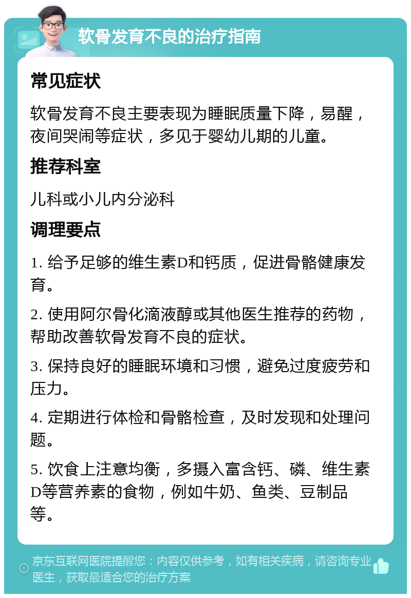 软骨发育不良的治疗指南 常见症状 软骨发育不良主要表现为睡眠质量下降，易醒，夜间哭闹等症状，多见于婴幼儿期的儿童。 推荐科室 儿科或小儿内分泌科 调理要点 1. 给予足够的维生素D和钙质，促进骨骼健康发育。 2. 使用阿尔骨化滴液醇或其他医生推荐的药物，帮助改善软骨发育不良的症状。 3. 保持良好的睡眠环境和习惯，避免过度疲劳和压力。 4. 定期进行体检和骨骼检查，及时发现和处理问题。 5. 饮食上注意均衡，多摄入富含钙、磷、维生素D等营养素的食物，例如牛奶、鱼类、豆制品等。