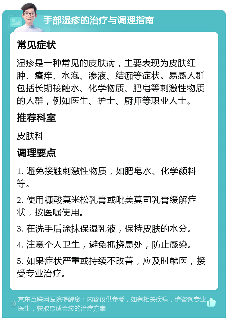 手部湿疹的治疗与调理指南 常见症状 湿疹是一种常见的皮肤病，主要表现为皮肤红肿、瘙痒、水泡、渗液、结痂等症状。易感人群包括长期接触水、化学物质、肥皂等刺激性物质的人群，例如医生、护士、厨师等职业人士。 推荐科室 皮肤科 调理要点 1. 避免接触刺激性物质，如肥皂水、化学颜料等。 2. 使用糠酸莫米松乳膏或吡美莫司乳膏缓解症状，按医嘱使用。 3. 在洗手后涂抹保湿乳液，保持皮肤的水分。 4. 注意个人卫生，避免抓挠患处，防止感染。 5. 如果症状严重或持续不改善，应及时就医，接受专业治疗。