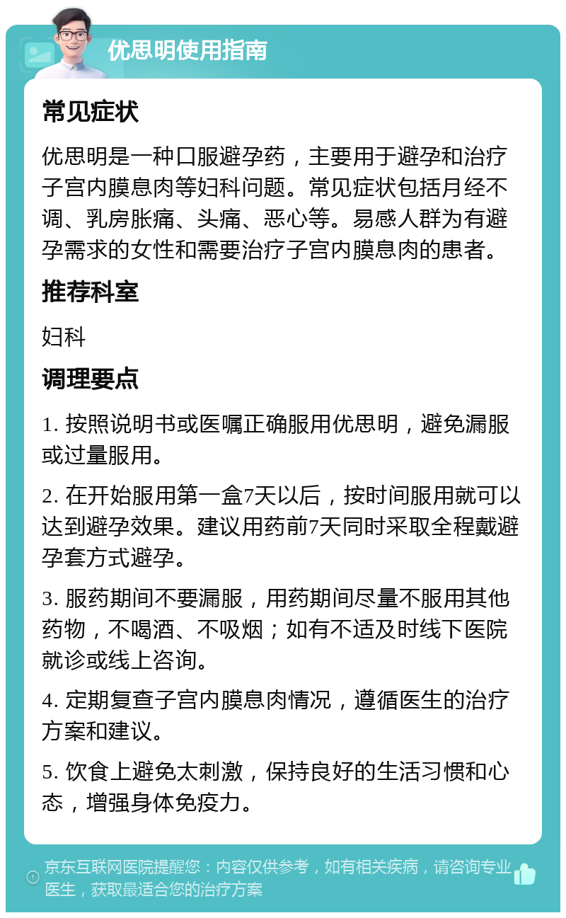 优思明使用指南 常见症状 优思明是一种口服避孕药，主要用于避孕和治疗子宫内膜息肉等妇科问题。常见症状包括月经不调、乳房胀痛、头痛、恶心等。易感人群为有避孕需求的女性和需要治疗子宫内膜息肉的患者。 推荐科室 妇科 调理要点 1. 按照说明书或医嘱正确服用优思明，避免漏服或过量服用。 2. 在开始服用第一盒7天以后，按时间服用就可以达到避孕效果。建议用药前7天同时采取全程戴避孕套方式避孕。 3. 服药期间不要漏服，用药期间尽量不服用其他药物，不喝酒、不吸烟；如有不适及时线下医院就诊或线上咨询。 4. 定期复查子宫内膜息肉情况，遵循医生的治疗方案和建议。 5. 饮食上避免太刺激，保持良好的生活习惯和心态，增强身体免疫力。