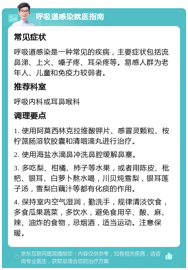 呼吸道感染就医指南 常见症状 呼吸道感染是一种常见的疾病，主要症状包括流鼻涕、上火、嗓子疼、耳朵疼等。易感人群为老年人、儿童和免疫力较弱者。 推荐科室 呼吸内科或耳鼻喉科 调理要点 1. 使用阿莫西林克拉维酸钾片、感冒灵颗粒、桉柠蒎肠溶软胶囊和清咽滴丸进行治疗。 2. 使用海盐水滴鼻冲洗鼻腔缓解鼻塞。 3. 多吃梨、柑橘、柿子等水果，或者用陈皮、枇杷、银耳、白萝卜熬水喝，川贝炖雪梨，银耳莲子汤，雪梨白藕汁等都有化痰的作用。 4. 保持室内空气湿润，勤洗手，规律清淡饮食，多食瓜果蔬菜，多饮水，避免食用辛、酸、麻、辣、油炸的食物，忌烟酒，适当运动。注意保暖。