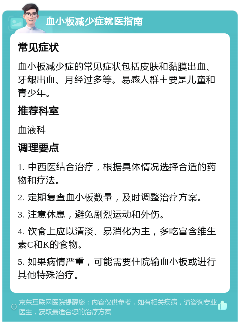 血小板减少症就医指南 常见症状 血小板减少症的常见症状包括皮肤和黏膜出血、牙龈出血、月经过多等。易感人群主要是儿童和青少年。 推荐科室 血液科 调理要点 1. 中西医结合治疗，根据具体情况选择合适的药物和疗法。 2. 定期复查血小板数量，及时调整治疗方案。 3. 注意休息，避免剧烈运动和外伤。 4. 饮食上应以清淡、易消化为主，多吃富含维生素C和K的食物。 5. 如果病情严重，可能需要住院输血小板或进行其他特殊治疗。