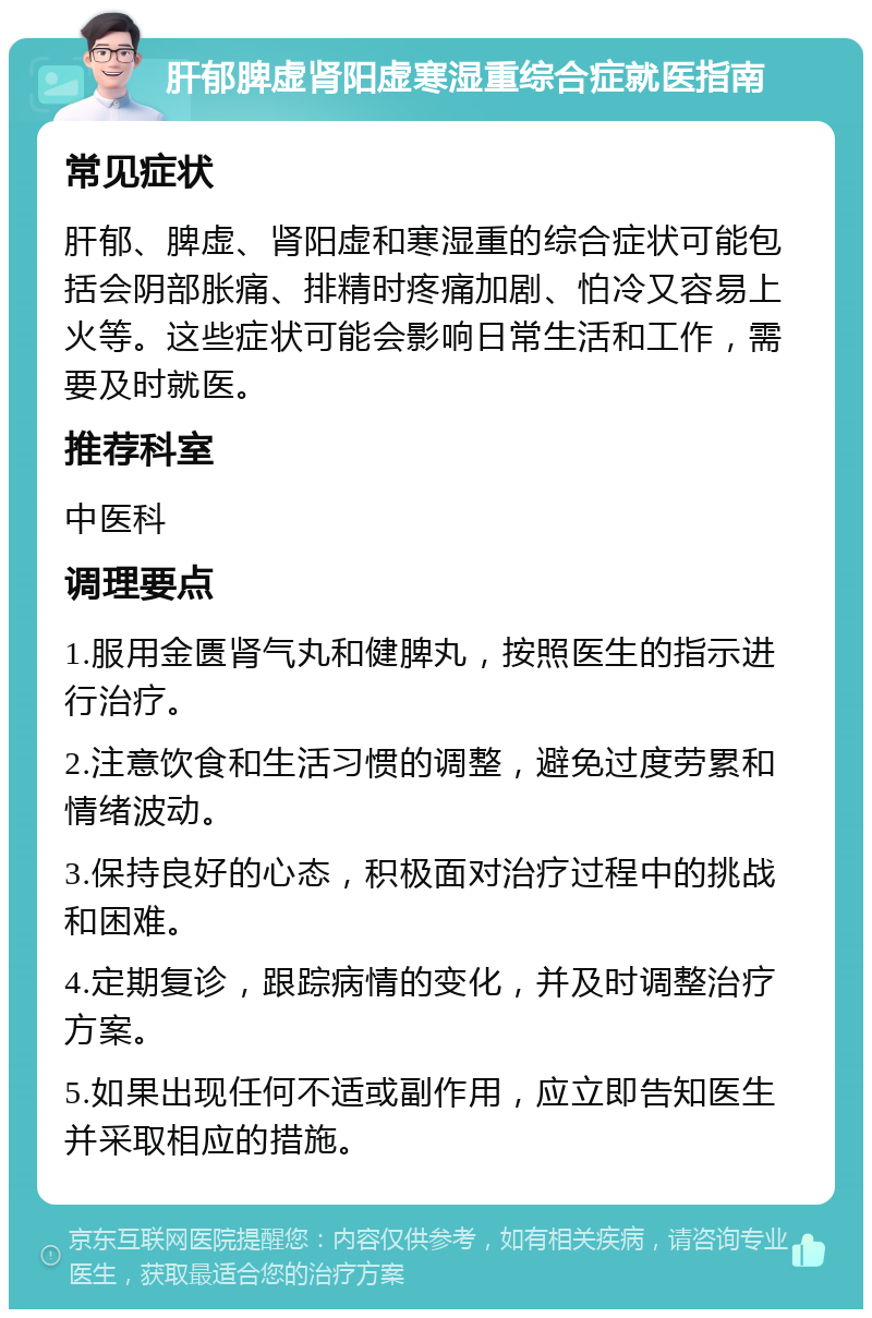 肝郁脾虚肾阳虚寒湿重综合症就医指南 常见症状 肝郁、脾虚、肾阳虚和寒湿重的综合症状可能包括会阴部胀痛、排精时疼痛加剧、怕冷又容易上火等。这些症状可能会影响日常生活和工作，需要及时就医。 推荐科室 中医科 调理要点 1.服用金匮肾气丸和健脾丸，按照医生的指示进行治疗。 2.注意饮食和生活习惯的调整，避免过度劳累和情绪波动。 3.保持良好的心态，积极面对治疗过程中的挑战和困难。 4.定期复诊，跟踪病情的变化，并及时调整治疗方案。 5.如果出现任何不适或副作用，应立即告知医生并采取相应的措施。