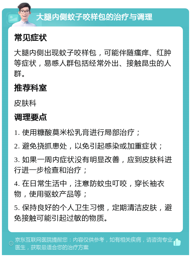 大腿内侧蚊子咬样包的治疗与调理 常见症状 大腿内侧出现蚊子咬样包，可能伴随瘙痒、红肿等症状，易感人群包括经常外出、接触昆虫的人群。 推荐科室 皮肤科 调理要点 1. 使用糠酸莫米松乳膏进行局部治疗； 2. 避免挠抓患处，以免引起感染或加重症状； 3. 如果一周内症状没有明显改善，应到皮肤科进行进一步检查和治疗； 4. 在日常生活中，注意防蚊虫叮咬，穿长袖衣物，使用驱蚊产品等； 5. 保持良好的个人卫生习惯，定期清洁皮肤，避免接触可能引起过敏的物质。