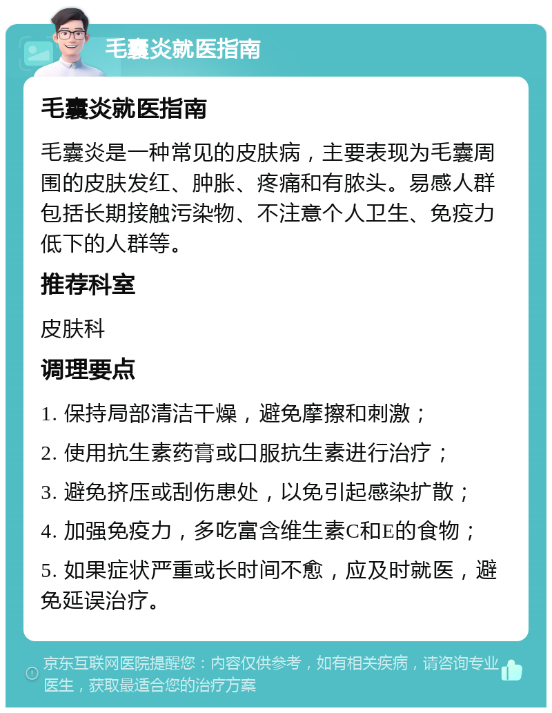 毛囊炎就医指南 毛囊炎就医指南 毛囊炎是一种常见的皮肤病，主要表现为毛囊周围的皮肤发红、肿胀、疼痛和有脓头。易感人群包括长期接触污染物、不注意个人卫生、免疫力低下的人群等。 推荐科室 皮肤科 调理要点 1. 保持局部清洁干燥，避免摩擦和刺激； 2. 使用抗生素药膏或口服抗生素进行治疗； 3. 避免挤压或刮伤患处，以免引起感染扩散； 4. 加强免疫力，多吃富含维生素C和E的食物； 5. 如果症状严重或长时间不愈，应及时就医，避免延误治疗。