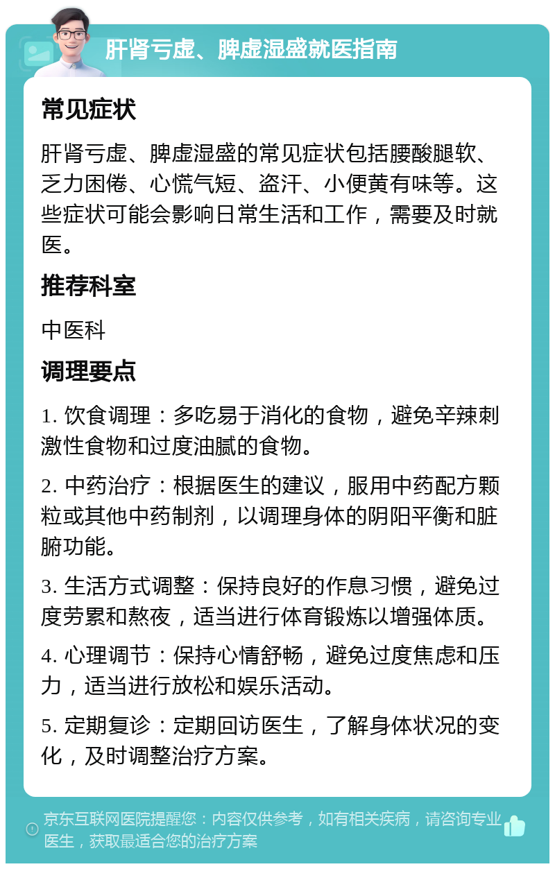 肝肾亏虚、脾虚湿盛就医指南 常见症状 肝肾亏虚、脾虚湿盛的常见症状包括腰酸腿软、乏力困倦、心慌气短、盗汗、小便黄有味等。这些症状可能会影响日常生活和工作，需要及时就医。 推荐科室 中医科 调理要点 1. 饮食调理：多吃易于消化的食物，避免辛辣刺激性食物和过度油腻的食物。 2. 中药治疗：根据医生的建议，服用中药配方颗粒或其他中药制剂，以调理身体的阴阳平衡和脏腑功能。 3. 生活方式调整：保持良好的作息习惯，避免过度劳累和熬夜，适当进行体育锻炼以增强体质。 4. 心理调节：保持心情舒畅，避免过度焦虑和压力，适当进行放松和娱乐活动。 5. 定期复诊：定期回访医生，了解身体状况的变化，及时调整治疗方案。