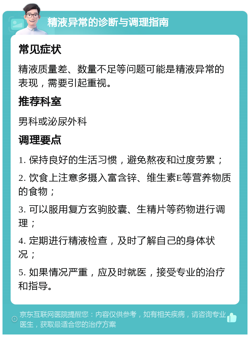 精液异常的诊断与调理指南 常见症状 精液质量差、数量不足等问题可能是精液异常的表现，需要引起重视。 推荐科室 男科或泌尿外科 调理要点 1. 保持良好的生活习惯，避免熬夜和过度劳累； 2. 饮食上注意多摄入富含锌、维生素E等营养物质的食物； 3. 可以服用复方玄驹胶囊、生精片等药物进行调理； 4. 定期进行精液检查，及时了解自己的身体状况； 5. 如果情况严重，应及时就医，接受专业的治疗和指导。