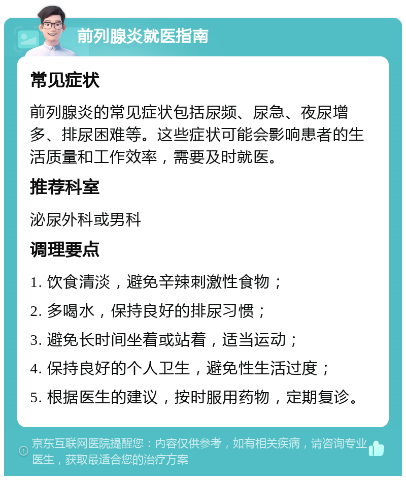 前列腺炎就医指南 常见症状 前列腺炎的常见症状包括尿频、尿急、夜尿增多、排尿困难等。这些症状可能会影响患者的生活质量和工作效率，需要及时就医。 推荐科室 泌尿外科或男科 调理要点 1. 饮食清淡，避免辛辣刺激性食物； 2. 多喝水，保持良好的排尿习惯； 3. 避免长时间坐着或站着，适当运动； 4. 保持良好的个人卫生，避免性生活过度； 5. 根据医生的建议，按时服用药物，定期复诊。