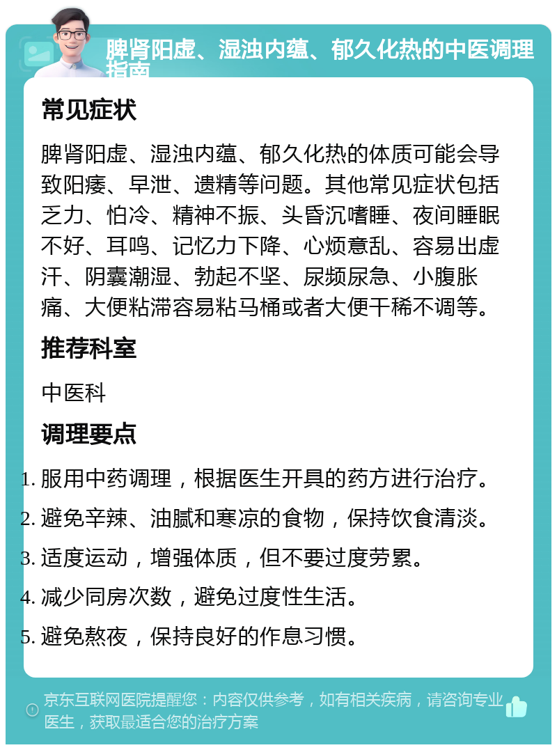 脾肾阳虚、湿浊内蕴、郁久化热的中医调理指南 常见症状 脾肾阳虚、湿浊内蕴、郁久化热的体质可能会导致阳痿、早泄、遗精等问题。其他常见症状包括乏力、怕冷、精神不振、头昏沉嗜睡、夜间睡眠不好、耳鸣、记忆力下降、心烦意乱、容易出虚汗、阴囊潮湿、勃起不坚、尿频尿急、小腹胀痛、大便粘滞容易粘马桶或者大便干稀不调等。 推荐科室 中医科 调理要点 服用中药调理，根据医生开具的药方进行治疗。 避免辛辣、油腻和寒凉的食物，保持饮食清淡。 适度运动，增强体质，但不要过度劳累。 减少同房次数，避免过度性生活。 避免熬夜，保持良好的作息习惯。