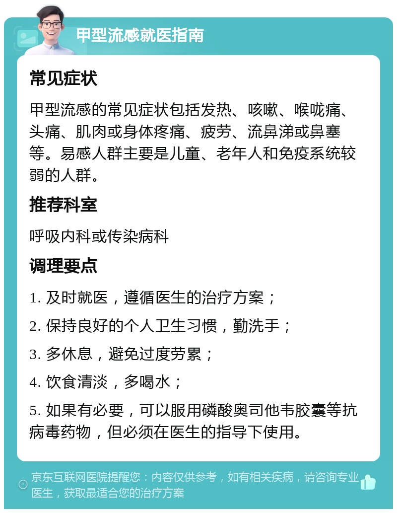 甲型流感就医指南 常见症状 甲型流感的常见症状包括发热、咳嗽、喉咙痛、头痛、肌肉或身体疼痛、疲劳、流鼻涕或鼻塞等。易感人群主要是儿童、老年人和免疫系统较弱的人群。 推荐科室 呼吸内科或传染病科 调理要点 1. 及时就医，遵循医生的治疗方案； 2. 保持良好的个人卫生习惯，勤洗手； 3. 多休息，避免过度劳累； 4. 饮食清淡，多喝水； 5. 如果有必要，可以服用磷酸奥司他韦胶囊等抗病毒药物，但必须在医生的指导下使用。