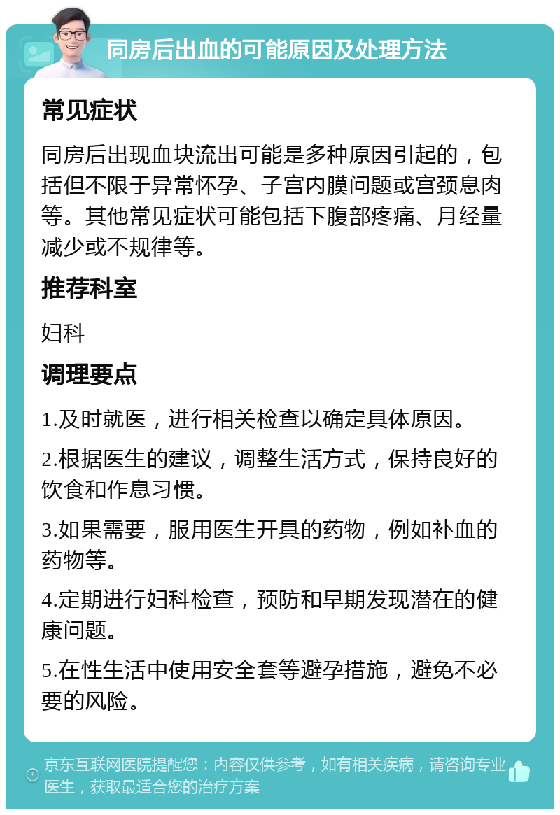 同房后出血的可能原因及处理方法 常见症状 同房后出现血块流出可能是多种原因引起的，包括但不限于异常怀孕、子宫内膜问题或宫颈息肉等。其他常见症状可能包括下腹部疼痛、月经量减少或不规律等。 推荐科室 妇科 调理要点 1.及时就医，进行相关检查以确定具体原因。 2.根据医生的建议，调整生活方式，保持良好的饮食和作息习惯。 3.如果需要，服用医生开具的药物，例如补血的药物等。 4.定期进行妇科检查，预防和早期发现潜在的健康问题。 5.在性生活中使用安全套等避孕措施，避免不必要的风险。