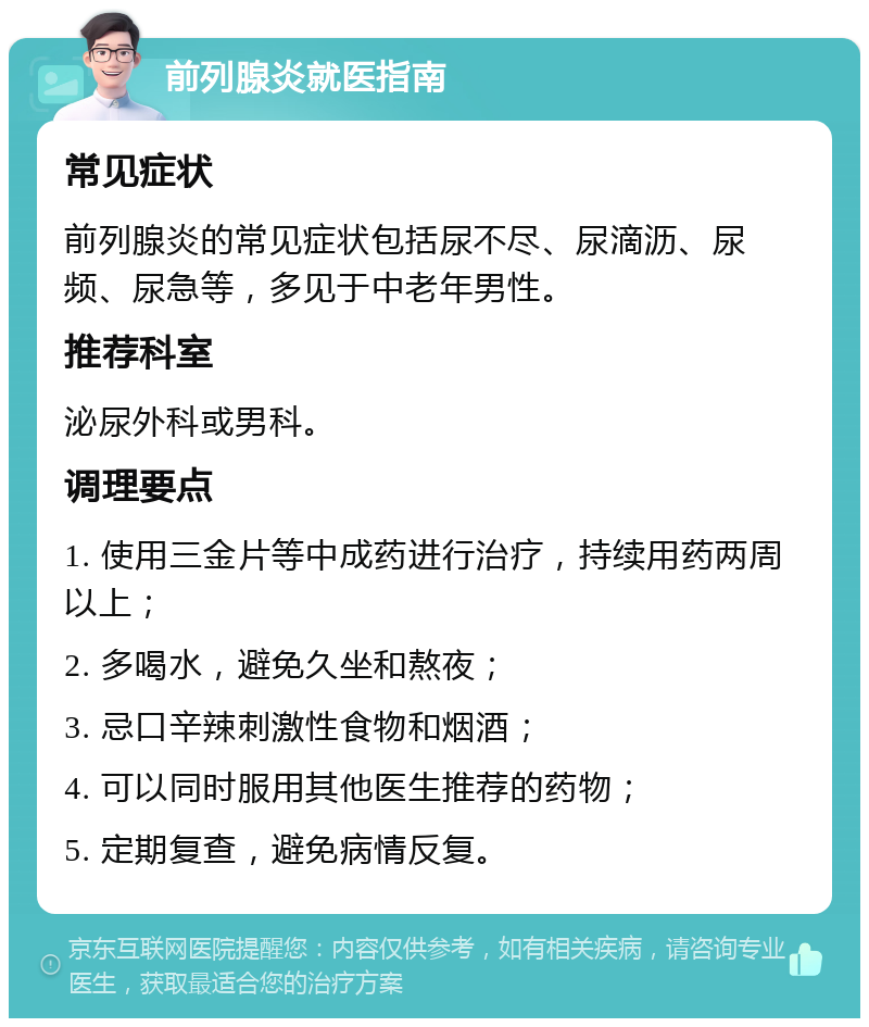 前列腺炎就医指南 常见症状 前列腺炎的常见症状包括尿不尽、尿滴沥、尿频、尿急等，多见于中老年男性。 推荐科室 泌尿外科或男科。 调理要点 1. 使用三金片等中成药进行治疗，持续用药两周以上； 2. 多喝水，避免久坐和熬夜； 3. 忌口辛辣刺激性食物和烟酒； 4. 可以同时服用其他医生推荐的药物； 5. 定期复查，避免病情反复。