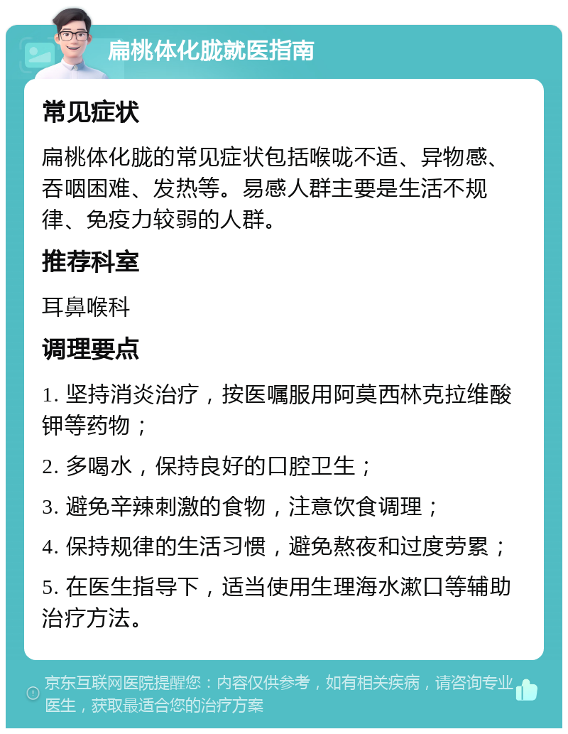 扁桃体化胧就医指南 常见症状 扁桃体化胧的常见症状包括喉咙不适、异物感、吞咽困难、发热等。易感人群主要是生活不规律、免疫力较弱的人群。 推荐科室 耳鼻喉科 调理要点 1. 坚持消炎治疗，按医嘱服用阿莫西林克拉维酸钾等药物； 2. 多喝水，保持良好的口腔卫生； 3. 避免辛辣刺激的食物，注意饮食调理； 4. 保持规律的生活习惯，避免熬夜和过度劳累； 5. 在医生指导下，适当使用生理海水漱口等辅助治疗方法。