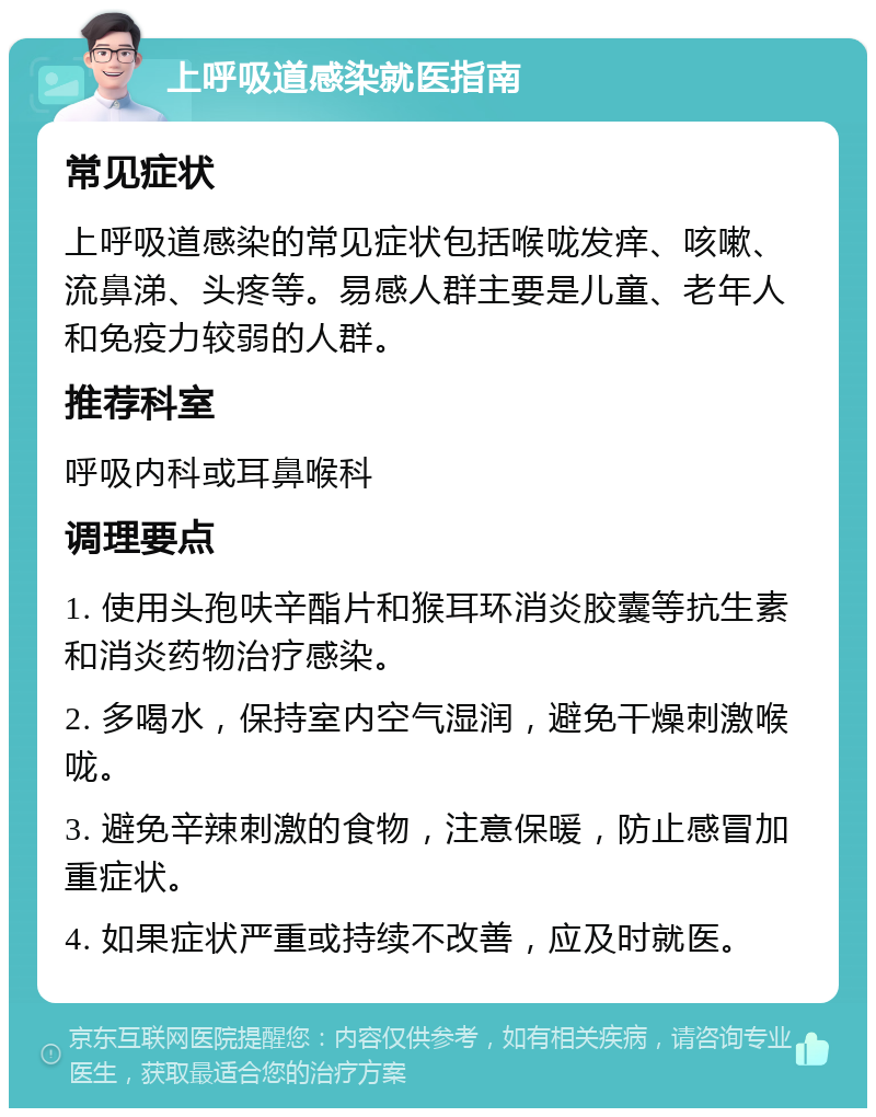 上呼吸道感染就医指南 常见症状 上呼吸道感染的常见症状包括喉咙发痒、咳嗽、流鼻涕、头疼等。易感人群主要是儿童、老年人和免疫力较弱的人群。 推荐科室 呼吸内科或耳鼻喉科 调理要点 1. 使用头孢呋辛酯片和猴耳环消炎胶囊等抗生素和消炎药物治疗感染。 2. 多喝水，保持室内空气湿润，避免干燥刺激喉咙。 3. 避免辛辣刺激的食物，注意保暖，防止感冒加重症状。 4. 如果症状严重或持续不改善，应及时就医。