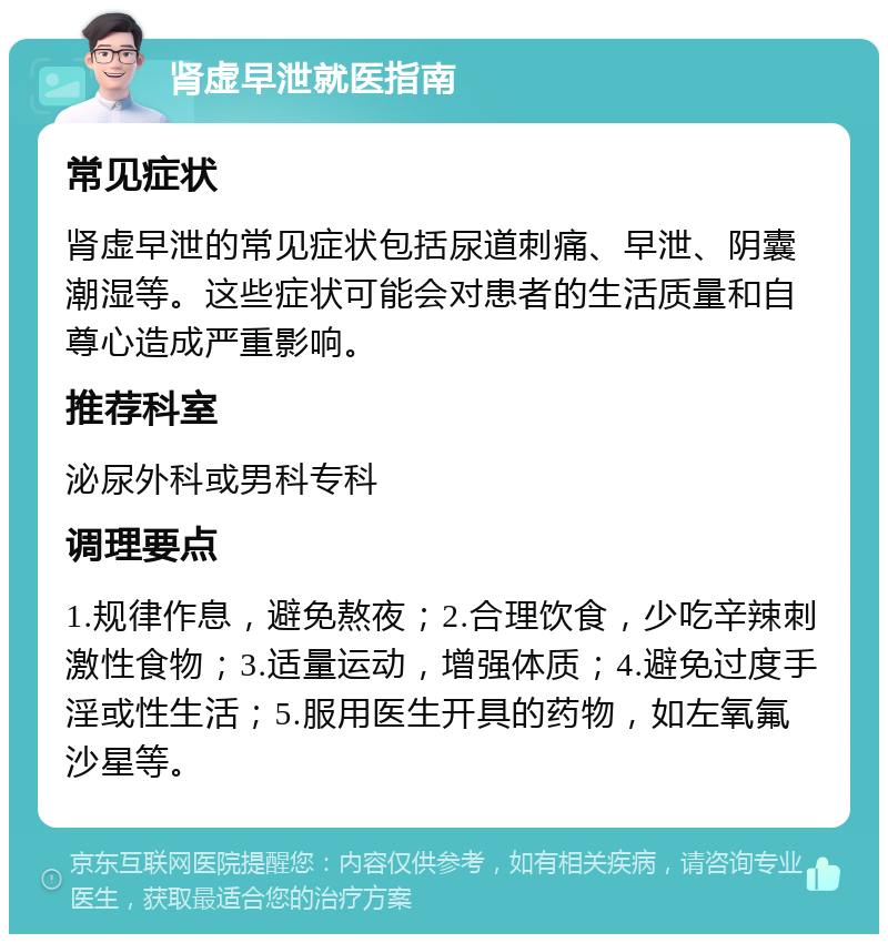 肾虚早泄就医指南 常见症状 肾虚早泄的常见症状包括尿道刺痛、早泄、阴囊潮湿等。这些症状可能会对患者的生活质量和自尊心造成严重影响。 推荐科室 泌尿外科或男科专科 调理要点 1.规律作息，避免熬夜；2.合理饮食，少吃辛辣刺激性食物；3.适量运动，增强体质；4.避免过度手淫或性生活；5.服用医生开具的药物，如左氧氟沙星等。