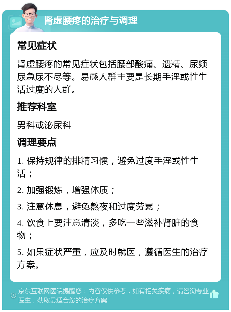 肾虚腰疼的治疗与调理 常见症状 肾虚腰疼的常见症状包括腰部酸痛、遗精、尿频尿急尿不尽等。易感人群主要是长期手淫或性生活过度的人群。 推荐科室 男科或泌尿科 调理要点 1. 保持规律的排精习惯，避免过度手淫或性生活； 2. 加强锻炼，增强体质； 3. 注意休息，避免熬夜和过度劳累； 4. 饮食上要注意清淡，多吃一些滋补肾脏的食物； 5. 如果症状严重，应及时就医，遵循医生的治疗方案。