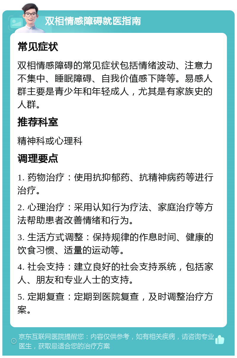 双相情感障碍就医指南 常见症状 双相情感障碍的常见症状包括情绪波动、注意力不集中、睡眠障碍、自我价值感下降等。易感人群主要是青少年和年轻成人，尤其是有家族史的人群。 推荐科室 精神科或心理科 调理要点 1. 药物治疗：使用抗抑郁药、抗精神病药等进行治疗。 2. 心理治疗：采用认知行为疗法、家庭治疗等方法帮助患者改善情绪和行为。 3. 生活方式调整：保持规律的作息时间、健康的饮食习惯、适量的运动等。 4. 社会支持：建立良好的社会支持系统，包括家人、朋友和专业人士的支持。 5. 定期复查：定期到医院复查，及时调整治疗方案。