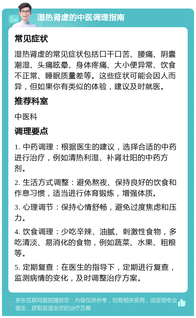 湿热肾虚的中医调理指南 常见症状 湿热肾虚的常见症状包括口干口苦、腰痛、阴囊潮湿、头痛眩晕、身体疼痛、大小便异常、饮食不正常、睡眠质量差等。这些症状可能会因人而异，但如果你有类似的体验，建议及时就医。 推荐科室 中医科 调理要点 1. 中药调理：根据医生的建议，选择合适的中药进行治疗，例如清热利湿、补肾壮阳的中药方剂。 2. 生活方式调整：避免熬夜、保持良好的饮食和作息习惯，适当进行体育锻炼，增强体质。 3. 心理调节：保持心情舒畅，避免过度焦虑和压力。 4. 饮食调理：少吃辛辣、油腻、刺激性食物，多吃清淡、易消化的食物，例如蔬菜、水果、粗粮等。 5. 定期复查：在医生的指导下，定期进行复查，监测病情的变化，及时调整治疗方案。