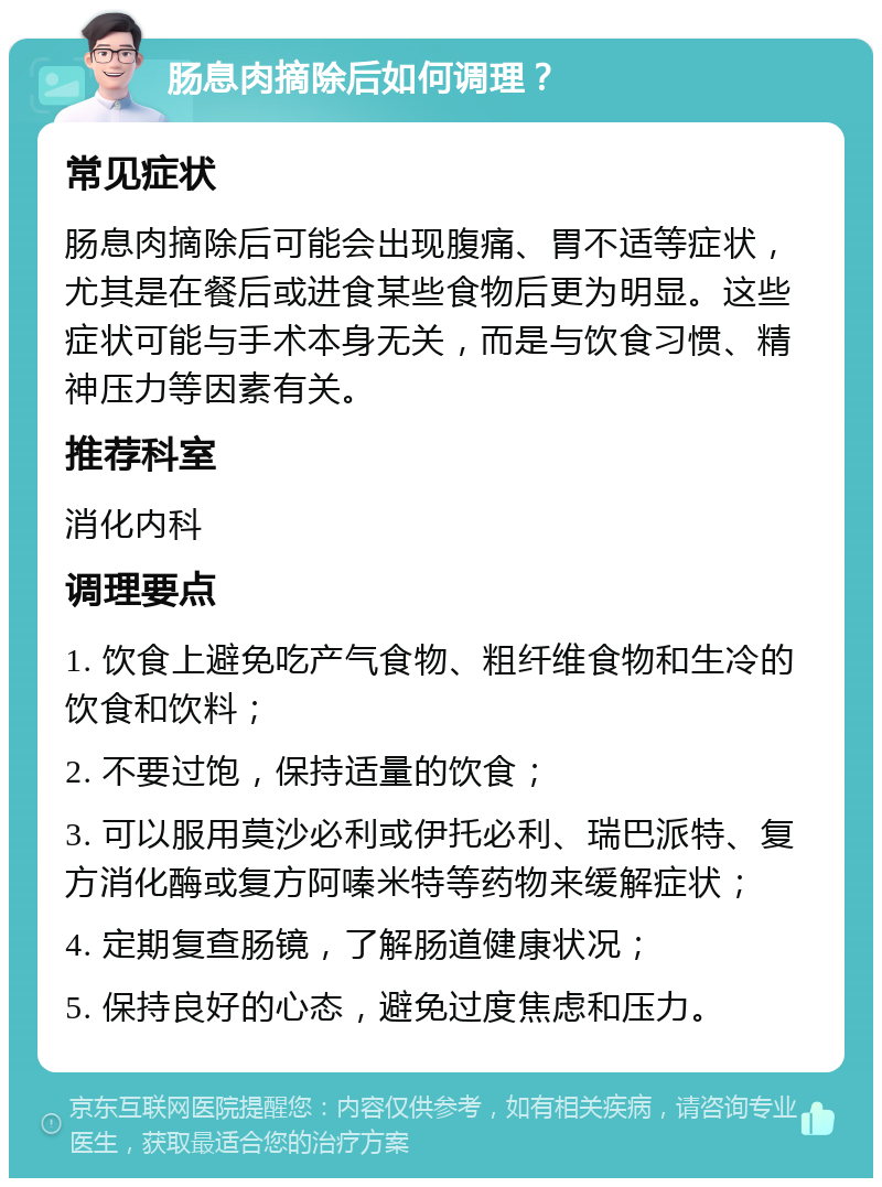 肠息肉摘除后如何调理？ 常见症状 肠息肉摘除后可能会出现腹痛、胃不适等症状，尤其是在餐后或进食某些食物后更为明显。这些症状可能与手术本身无关，而是与饮食习惯、精神压力等因素有关。 推荐科室 消化内科 调理要点 1. 饮食上避免吃产气食物、粗纤维食物和生冷的饮食和饮料； 2. 不要过饱，保持适量的饮食； 3. 可以服用莫沙必利或伊托必利、瑞巴派特、复方消化酶或复方阿嗪米特等药物来缓解症状； 4. 定期复查肠镜，了解肠道健康状况； 5. 保持良好的心态，避免过度焦虑和压力。