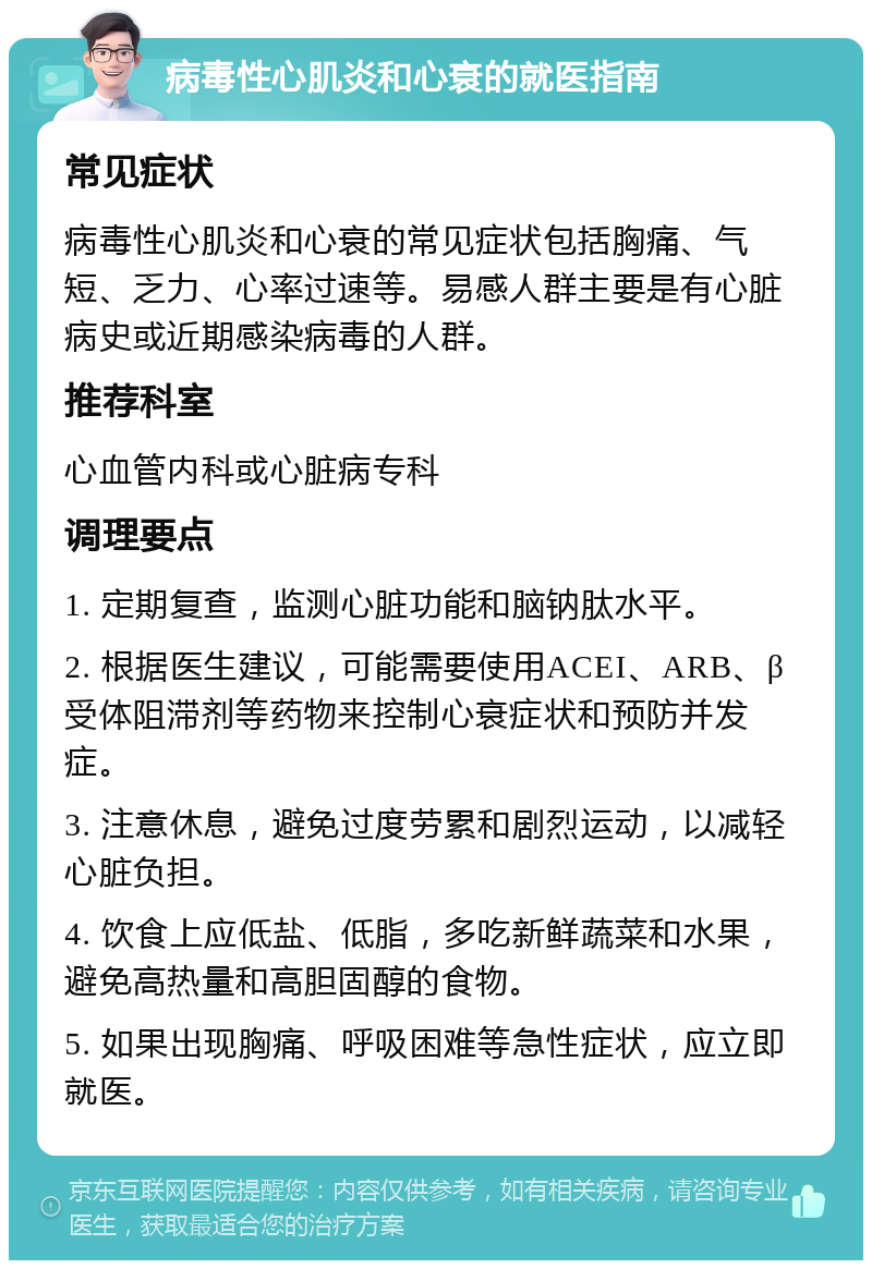 病毒性心肌炎和心衰的就医指南 常见症状 病毒性心肌炎和心衰的常见症状包括胸痛、气短、乏力、心率过速等。易感人群主要是有心脏病史或近期感染病毒的人群。 推荐科室 心血管内科或心脏病专科 调理要点 1. 定期复查，监测心脏功能和脑钠肽水平。 2. 根据医生建议，可能需要使用ACEI、ARB、β受体阻滞剂等药物来控制心衰症状和预防并发症。 3. 注意休息，避免过度劳累和剧烈运动，以减轻心脏负担。 4. 饮食上应低盐、低脂，多吃新鲜蔬菜和水果，避免高热量和高胆固醇的食物。 5. 如果出现胸痛、呼吸困难等急性症状，应立即就医。