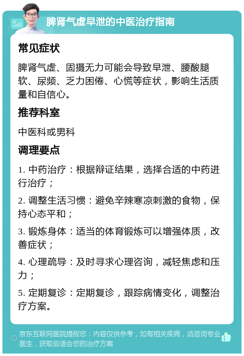 脾肾气虚早泄的中医治疗指南 常见症状 脾肾气虚、固摄无力可能会导致早泄、腰酸腿软、尿频、乏力困倦、心慌等症状，影响生活质量和自信心。 推荐科室 中医科或男科 调理要点 1. 中药治疗：根据辩证结果，选择合适的中药进行治疗； 2. 调整生活习惯：避免辛辣寒凉刺激的食物，保持心态平和； 3. 锻炼身体：适当的体育锻炼可以增强体质，改善症状； 4. 心理疏导：及时寻求心理咨询，减轻焦虑和压力； 5. 定期复诊：定期复诊，跟踪病情变化，调整治疗方案。