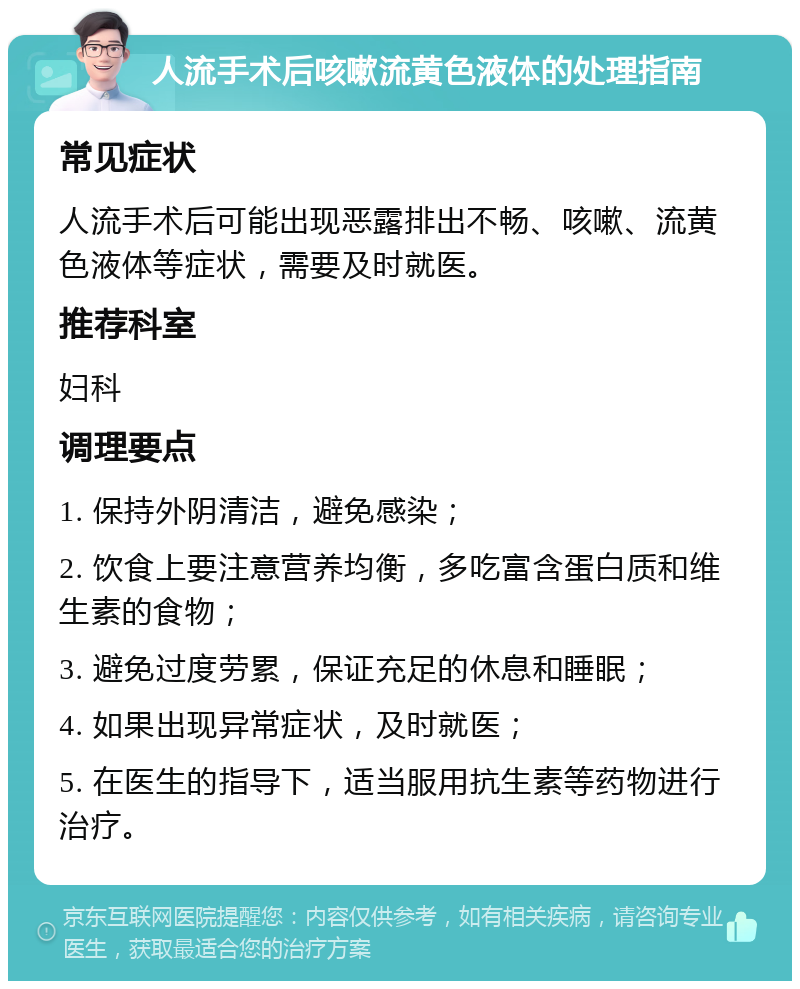 人流手术后咳嗽流黄色液体的处理指南 常见症状 人流手术后可能出现恶露排出不畅、咳嗽、流黄色液体等症状，需要及时就医。 推荐科室 妇科 调理要点 1. 保持外阴清洁，避免感染； 2. 饮食上要注意营养均衡，多吃富含蛋白质和维生素的食物； 3. 避免过度劳累，保证充足的休息和睡眠； 4. 如果出现异常症状，及时就医； 5. 在医生的指导下，适当服用抗生素等药物进行治疗。