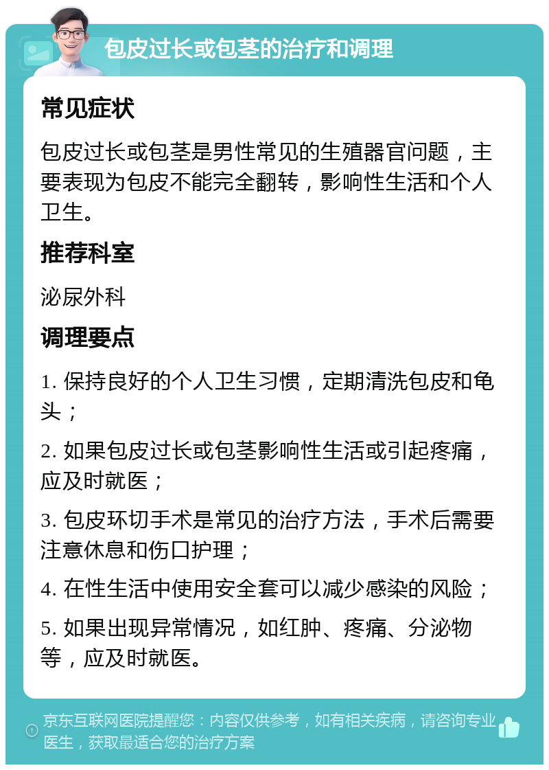 包皮过长或包茎的治疗和调理 常见症状 包皮过长或包茎是男性常见的生殖器官问题，主要表现为包皮不能完全翻转，影响性生活和个人卫生。 推荐科室 泌尿外科 调理要点 1. 保持良好的个人卫生习惯，定期清洗包皮和龟头； 2. 如果包皮过长或包茎影响性生活或引起疼痛，应及时就医； 3. 包皮环切手术是常见的治疗方法，手术后需要注意休息和伤口护理； 4. 在性生活中使用安全套可以减少感染的风险； 5. 如果出现异常情况，如红肿、疼痛、分泌物等，应及时就医。