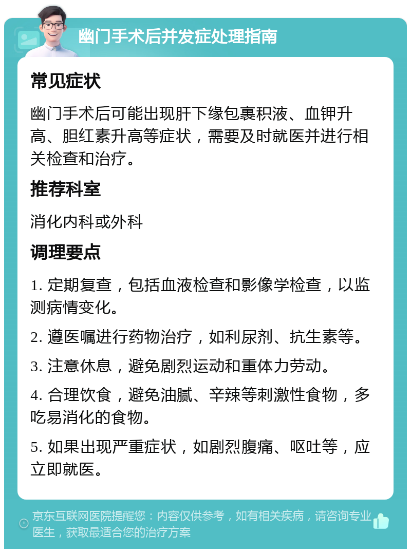 幽门手术后并发症处理指南 常见症状 幽门手术后可能出现肝下缘包裹积液、血钾升高、胆红素升高等症状，需要及时就医并进行相关检查和治疗。 推荐科室 消化内科或外科 调理要点 1. 定期复查，包括血液检查和影像学检查，以监测病情变化。 2. 遵医嘱进行药物治疗，如利尿剂、抗生素等。 3. 注意休息，避免剧烈运动和重体力劳动。 4. 合理饮食，避免油腻、辛辣等刺激性食物，多吃易消化的食物。 5. 如果出现严重症状，如剧烈腹痛、呕吐等，应立即就医。