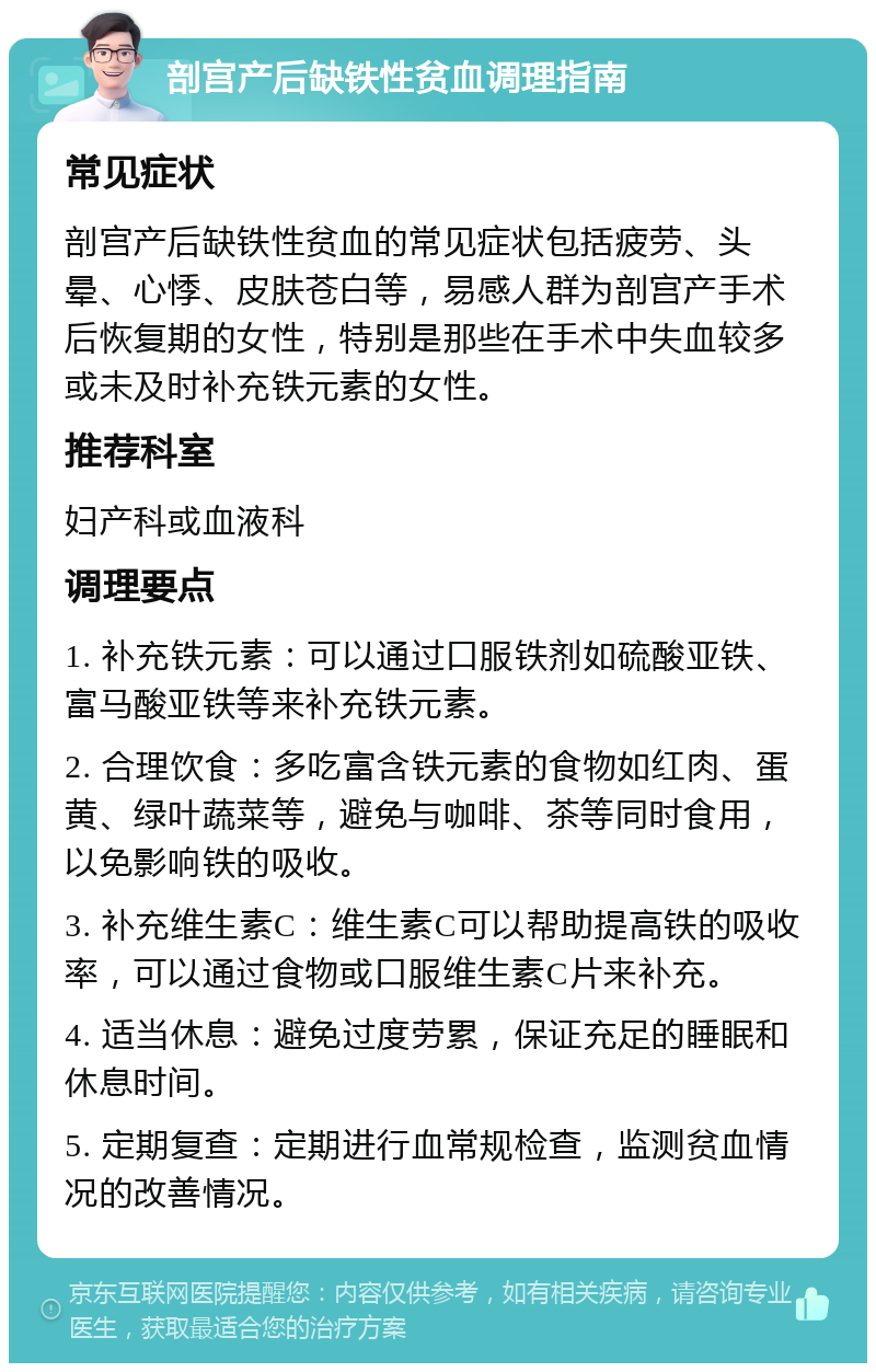 剖宫产后缺铁性贫血调理指南 常见症状 剖宫产后缺铁性贫血的常见症状包括疲劳、头晕、心悸、皮肤苍白等，易感人群为剖宫产手术后恢复期的女性，特别是那些在手术中失血较多或未及时补充铁元素的女性。 推荐科室 妇产科或血液科 调理要点 1. 补充铁元素：可以通过口服铁剂如硫酸亚铁、富马酸亚铁等来补充铁元素。 2. 合理饮食：多吃富含铁元素的食物如红肉、蛋黄、绿叶蔬菜等，避免与咖啡、茶等同时食用，以免影响铁的吸收。 3. 补充维生素C：维生素C可以帮助提高铁的吸收率，可以通过食物或口服维生素C片来补充。 4. 适当休息：避免过度劳累，保证充足的睡眠和休息时间。 5. 定期复查：定期进行血常规检查，监测贫血情况的改善情况。