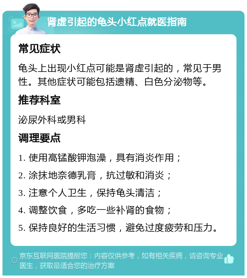 肾虚引起的龟头小红点就医指南 常见症状 龟头上出现小红点可能是肾虚引起的，常见于男性。其他症状可能包括遗精、白色分泌物等。 推荐科室 泌尿外科或男科 调理要点 1. 使用高锰酸钾泡澡，具有消炎作用； 2. 涂抹地奈德乳膏，抗过敏和消炎； 3. 注意个人卫生，保持龟头清洁； 4. 调整饮食，多吃一些补肾的食物； 5. 保持良好的生活习惯，避免过度疲劳和压力。