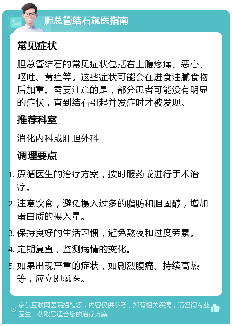 胆总管结石就医指南 常见症状 胆总管结石的常见症状包括右上腹疼痛、恶心、呕吐、黄疸等。这些症状可能会在进食油腻食物后加重。需要注意的是，部分患者可能没有明显的症状，直到结石引起并发症时才被发现。 推荐科室 消化内科或肝胆外科 调理要点 遵循医生的治疗方案，按时服药或进行手术治疗。 注意饮食，避免摄入过多的脂肪和胆固醇，增加蛋白质的摄入量。 保持良好的生活习惯，避免熬夜和过度劳累。 定期复查，监测病情的变化。 如果出现严重的症状，如剧烈腹痛、持续高热等，应立即就医。