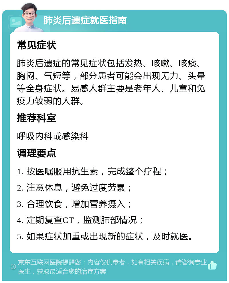 肺炎后遗症就医指南 常见症状 肺炎后遗症的常见症状包括发热、咳嗽、咳痰、胸闷、气短等，部分患者可能会出现无力、头晕等全身症状。易感人群主要是老年人、儿童和免疫力较弱的人群。 推荐科室 呼吸内科或感染科 调理要点 1. 按医嘱服用抗生素，完成整个疗程； 2. 注意休息，避免过度劳累； 3. 合理饮食，增加营养摄入； 4. 定期复查CT，监测肺部情况； 5. 如果症状加重或出现新的症状，及时就医。