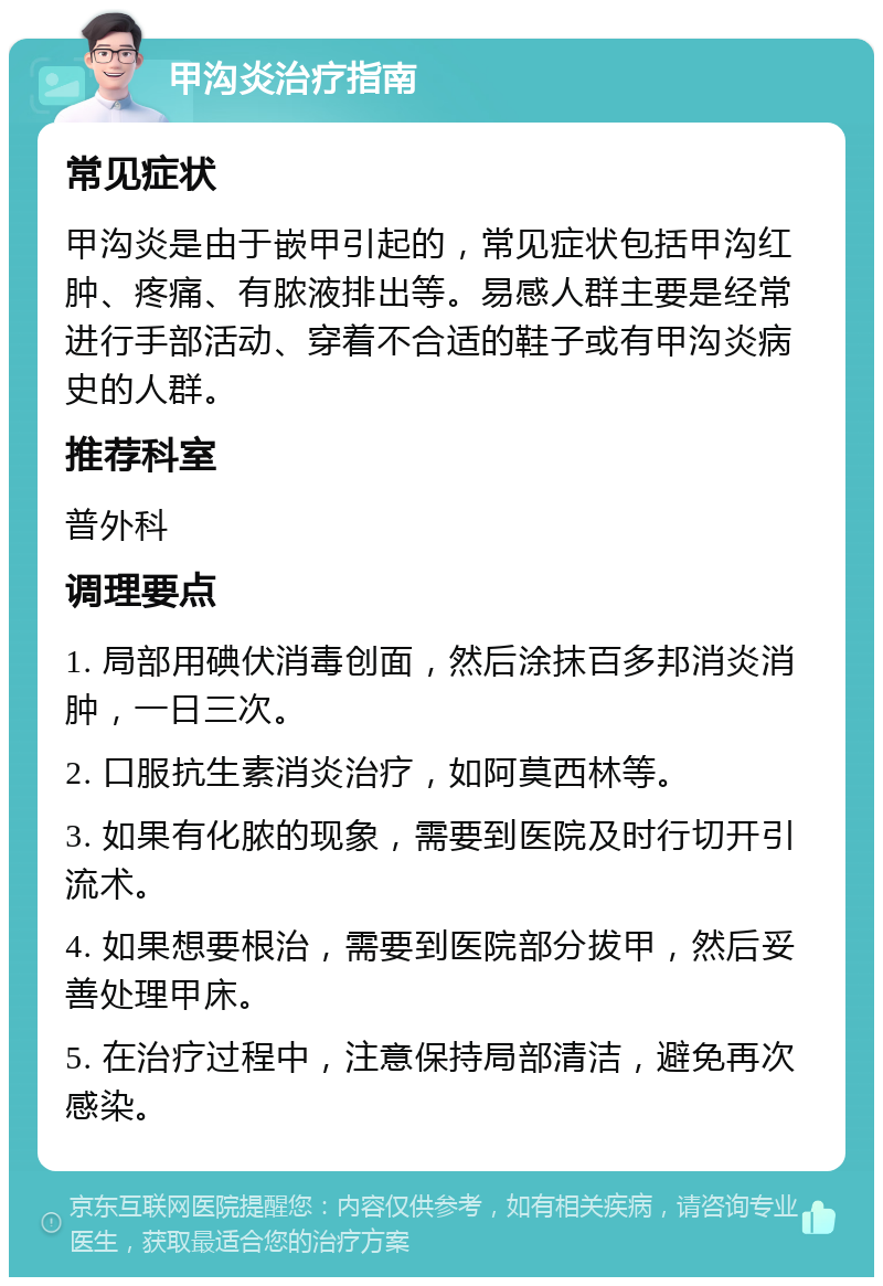 甲沟炎治疗指南 常见症状 甲沟炎是由于嵌甲引起的，常见症状包括甲沟红肿、疼痛、有脓液排出等。易感人群主要是经常进行手部活动、穿着不合适的鞋子或有甲沟炎病史的人群。 推荐科室 普外科 调理要点 1. 局部用碘伏消毒创面，然后涂抹百多邦消炎消肿，一日三次。 2. 口服抗生素消炎治疗，如阿莫西林等。 3. 如果有化脓的现象，需要到医院及时行切开引流术。 4. 如果想要根治，需要到医院部分拔甲，然后妥善处理甲床。 5. 在治疗过程中，注意保持局部清洁，避免再次感染。