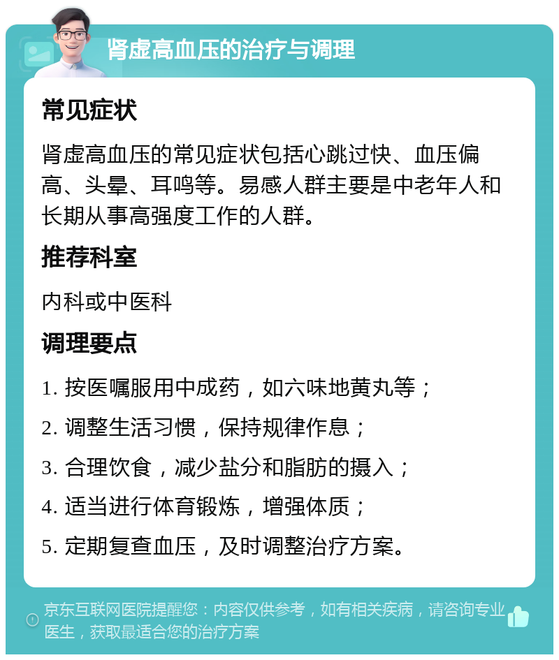 肾虚高血压的治疗与调理 常见症状 肾虚高血压的常见症状包括心跳过快、血压偏高、头晕、耳鸣等。易感人群主要是中老年人和长期从事高强度工作的人群。 推荐科室 内科或中医科 调理要点 1. 按医嘱服用中成药，如六味地黄丸等； 2. 调整生活习惯，保持规律作息； 3. 合理饮食，减少盐分和脂肪的摄入； 4. 适当进行体育锻炼，增强体质； 5. 定期复查血压，及时调整治疗方案。