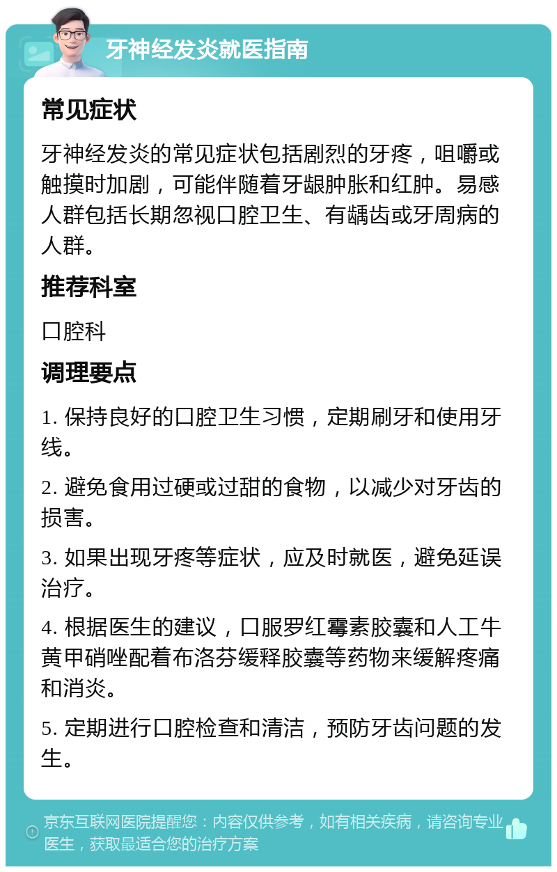 牙神经发炎就医指南 常见症状 牙神经发炎的常见症状包括剧烈的牙疼，咀嚼或触摸时加剧，可能伴随着牙龈肿胀和红肿。易感人群包括长期忽视口腔卫生、有龋齿或牙周病的人群。 推荐科室 口腔科 调理要点 1. 保持良好的口腔卫生习惯，定期刷牙和使用牙线。 2. 避免食用过硬或过甜的食物，以减少对牙齿的损害。 3. 如果出现牙疼等症状，应及时就医，避免延误治疗。 4. 根据医生的建议，口服罗红霉素胶囊和人工牛黄甲硝唑配着布洛芬缓释胶囊等药物来缓解疼痛和消炎。 5. 定期进行口腔检查和清洁，预防牙齿问题的发生。