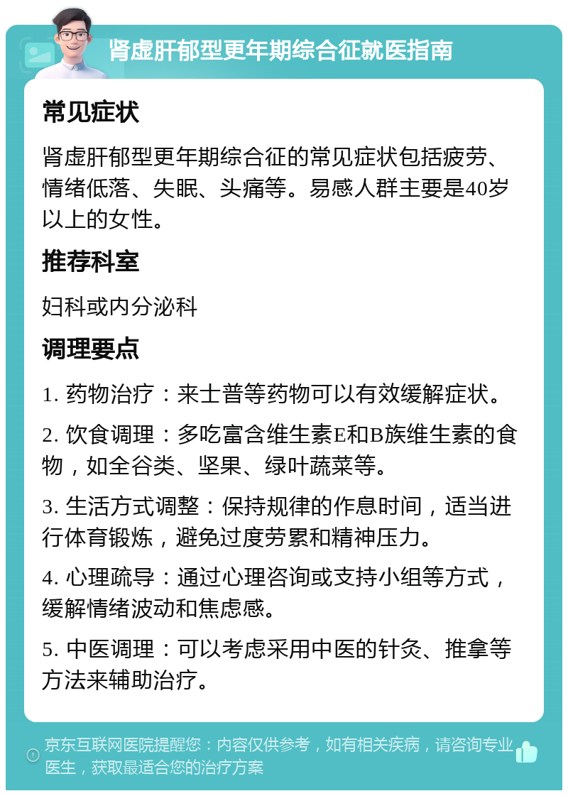 肾虚肝郁型更年期综合征就医指南 常见症状 肾虚肝郁型更年期综合征的常见症状包括疲劳、情绪低落、失眠、头痛等。易感人群主要是40岁以上的女性。 推荐科室 妇科或内分泌科 调理要点 1. 药物治疗：来士普等药物可以有效缓解症状。 2. 饮食调理：多吃富含维生素E和B族维生素的食物，如全谷类、坚果、绿叶蔬菜等。 3. 生活方式调整：保持规律的作息时间，适当进行体育锻炼，避免过度劳累和精神压力。 4. 心理疏导：通过心理咨询或支持小组等方式，缓解情绪波动和焦虑感。 5. 中医调理：可以考虑采用中医的针灸、推拿等方法来辅助治疗。