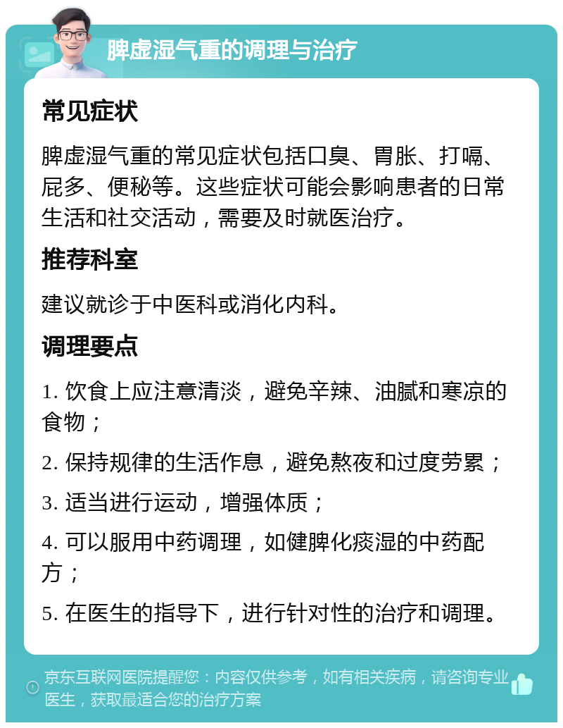 脾虚湿气重的调理与治疗 常见症状 脾虚湿气重的常见症状包括口臭、胃胀、打嗝、屁多、便秘等。这些症状可能会影响患者的日常生活和社交活动，需要及时就医治疗。 推荐科室 建议就诊于中医科或消化内科。 调理要点 1. 饮食上应注意清淡，避免辛辣、油腻和寒凉的食物； 2. 保持规律的生活作息，避免熬夜和过度劳累； 3. 适当进行运动，增强体质； 4. 可以服用中药调理，如健脾化痰湿的中药配方； 5. 在医生的指导下，进行针对性的治疗和调理。