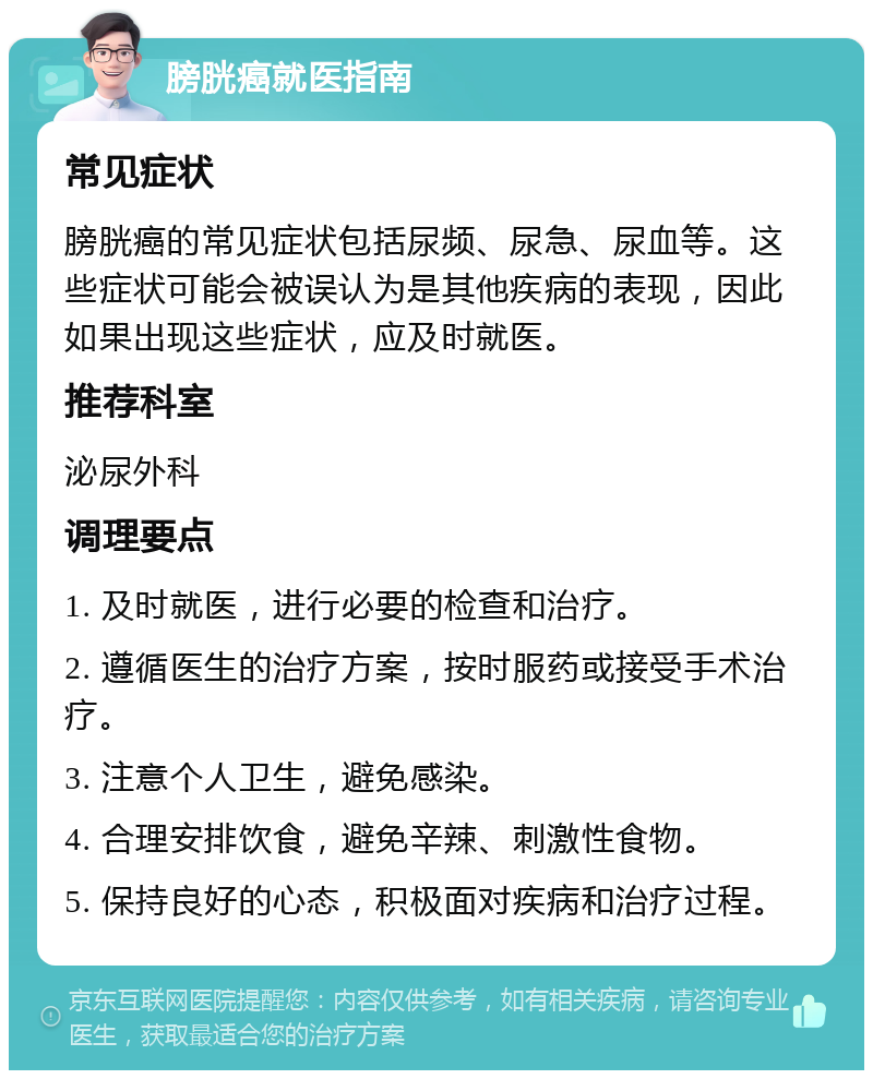 膀胱癌就医指南 常见症状 膀胱癌的常见症状包括尿频、尿急、尿血等。这些症状可能会被误认为是其他疾病的表现，因此如果出现这些症状，应及时就医。 推荐科室 泌尿外科 调理要点 1. 及时就医，进行必要的检查和治疗。 2. 遵循医生的治疗方案，按时服药或接受手术治疗。 3. 注意个人卫生，避免感染。 4. 合理安排饮食，避免辛辣、刺激性食物。 5. 保持良好的心态，积极面对疾病和治疗过程。